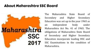 About Maharashtra SSC Board
The Maharashtra State Board of
Secondary and Higher Secondary
Education was set up in the year 1965 as
an independent body under
Maharashtra Act No. 41 of 1965. The
obligations of Maharashtra State Board
of Secondary and Higher Secondary
Education incorporate leading HSC and
SSC Examinations in the condition of
Maharashtra.
 