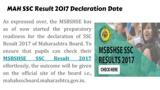 MAH SSC Result 2017 Declaration Date
As expressed over, the MSBSHSE has
as of now started the preparatory
readiness for the declaration of SSC
Result 2017 of Maharashtra Board. To
ensure that pupils can check their
MSBSHSE SSC Result 2017
effortlessly, the outcome will be given
on the official site of the board i.e.,
mahahsscboard.maharashtra.gov.in.
 