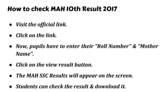 How to check MAH 10th Result 2017
● Visit the official link.
● Click on the link.
● Now, pupils have to enter their “Roll Number” & “Mother
Name”.
● Click on the view result button.
● The MAH SSC Results will appear on the screen.
● Students can check the result & download it.
 