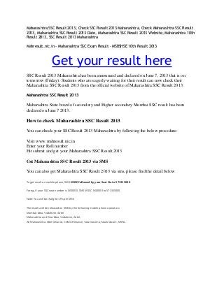 Maharashtra SSC Result 2013, Check SSC Result 2013 Maharashtra, Check Maharashtra SSC Result
2013, Maharashtra SSC Result 2013 Date, Maharashtra SSC Result 2013 Website, Maharashtra 10th
Result 2013, SSC Result 2013 Maharashtra
Mahresult.nic.in - Maharashtra SSC Exam Result - MSBSHSE 10th Result 2013
Get your result here
SSC Result 2013 Maharashtra has been announced and declared on June 7, 2013 that is on
tomorrow (Friday). Students who are eagerly waiting for their result can now check their
Maharashtra SSC Result 2013 from the official website of Maharashtra SSC Result 2013.
Maharashtra SSC Result 2013
Maharashtra State board of secondary and Higher secondary Mumbai SSC result has been
declared on June 7 2013.
How to check Maharashtra SSC Result 2013
You can check your SSC Result 2013 Maharashtra by following the below procedure:
Visit www.mahresult.nic.in
Enter your Roll number
Hit submit and get your Maharashtra SSC Result 2013
Get Maharashtra SSC Result 2013 via SMS
You can also get Maharashtra SSC Result 2013 via sms, please find the detail below
To get result on mobile phone, SMS MSSC followed by your Seat No to 573335000
For eg, if your SSC seat number is M10000, SMS MSSC M10000 to 573335000.
Note: You will be charged 1 Rs per SMS
The results will be released on SMS by the following mobile phone operators:
Mumbai: Idea, Vodafone, Airtel.
Maharashtra and Goa: Idea, Vodafone, Airtel.
All Maharashtra: GSM reliance, CDMA Reliance, Tata Docomo,Tata Indicom, MTNL.
 