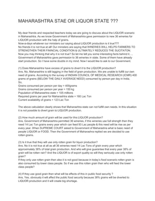 MAHARASHTRA STAE OR LIQUOR STATE ???
My dear friends and respected teachers today we are going to discuss about the LIQUOR scenario
in Maharashtra. As we know Government of Maharashtra gave permission to new 36 wineries for
LIQUOR production with the help of grains.
Now-a-days whatever our ministers our saying about LIQUOR production is it true???
No friends it is not true at all! Our ministers are saying that WINERIES WILL HELPS FARMERS TO
STRENGTHEN THEIR FININCIAL CONDITION & ULTIMATELY REDUCES THE SUCITATON.
Now you may thinking that why it is not true? So let me tell you some interesting facts behind it….
Government of Maharashtra gave permission to 36 wineries in state. Some of them have already
start production. So I have some doubts in my mind. Now I would like to ask to our Government.
(1) Does Maharashtra have excess of grains to divert it to the LIQUOR production?
Ans. No, Maharashtra is still lagging in the field of grain production. We are unable to fulfill our own
need of grains. According to the survey of INDIAN COUNCIL OF MEDICAL RESEARCH (ICMR) 400
grams of grains (BELOW THE DAILY AVERAGE NEED) consumed by person per day in India.
So,
Grains consumed per person per day = 400grams
Grains consumed per person per year = 150 kg
Population of Maharashtra state = 105 millions
Required grains per year for Maharashtra state = 160 Lac Ton
Current availability of grains = 123 Lac Ton
The above calculation clearly shows that Maharashtra state can not fulfill own needs. In this situation
it is not possible to divert grain to LIQUOR production.
(2) How much amount of grain will be used for this LIQUOR production?
Ans. Government of Maharashtra permitted 36 wineries, if this wineries use full strength then they
need 14 Lac Ton grains every year which can feed 93 Lac people & this need will be rise as per
every year. When SUPREME COURT asked to Government of Maharashra what is basic need of
people LIQUOR or FOOD. Then the Government of Maharashra replied we are decided to use
rotten grains.
(3) Is it true that they will use only rotten grain for liquor production?
Ans. No it is not true at all as all 36 wineries need 14 Lac Tons of grain every year which
approximately 38% of total grain production. And who will give guarantee that every year 38% of
grain will be rotten rain? And the LIQUOR is of export quality so will they seriously use only rotten
grain?
If they only use rotten grain then also it is not good because in today’s food scenario rotten grain is
also consumed by lower class people. So if we use this rotten grain then who will feed the lower
class people?
(4) If they use good grain then what will be effects of this in public food security ?
Ans. Yes, obviously it will affect the public food security because 38% grains will be diverted to
LIQUOR production and it will create big shortage.

 