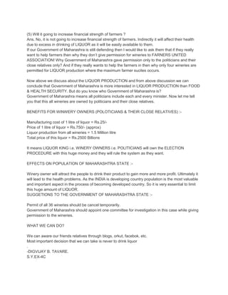 (5) Will it going to increase financial strength of farmers ?
Ans. No, it is not going to increase financial strength of farmers. Indirectly it will affect their health
due to excess in drinking of LIQUOR as it will be easily available to them.
If our Government of Maharashra is still defending then I would like to ask them that if they really
want to help farmers then why they don’t give permission for wineries to FARNERS UNITED
ASSOCIATION! Why Government of Maharashra gave permission only to the politicians and their
close relatives only? And if they really wants to help the farmers in then why only four wineries are
permitted for LIQUOR production where the maximum farmer sucites occurs.
Now above we discuss about the LIQUOR PRODUCTION and from above discussion we can
conclude that Government of Maharashra is more interested in LIQUOR PRODUCTION than FOOD
& HEALTH SECURITY. But do you know who Government of Maharashra is?
Government of Maharashra means all politicians include each and every minister. Now let me tell
you that this all wineries are owned by politicians and their close relatives.
BENEFITS FOR WINWERY OWNERS (POLOTICIANS & THEIR CLOSE RELATIVES) :Manufacturing cost of 1 litre of liquor = Rs.25/Price of 1 litre of liquor = Rs.750/- (approx)
Liquor production from all wineries = 1.5 Million litre
Total price of this liquor = Rs.2500 Billions
It means LIQUOR KING i.e. WINERY OWNERS i.e. POLITICIANS will own the ELECTION
PROCEDURE with this huge money and they will rule the system as they want.
EFFECTS ON POPULATION OF MAHARASHTRA STATE :Winery owner will attract the people to drink their product to gain more and more profit. Ultimately it
will lead to the health problems. As the INDIA is developing country population is the most valuable
and important aspect in the process of becoming developed country. So it is very essential to limit
this huge amount of LIQUOR.
SUGGETIONS TO THE GOVERNMENT OF MAHARASHTRA STATE :Permit of all 36 wineries should be cancel temporarily.
Government of Maharashra should appoint one committee for investigation in this case while giving
permission to the wineries.
WHAT WE CAN DO?
We can aware our friends relatives through blogs, orkut, facebok, etc.
Most important decision that we can take is never to drink liquor
.
-DIGVIJAY B. TAVARE.
S.Y.EX-4C

 