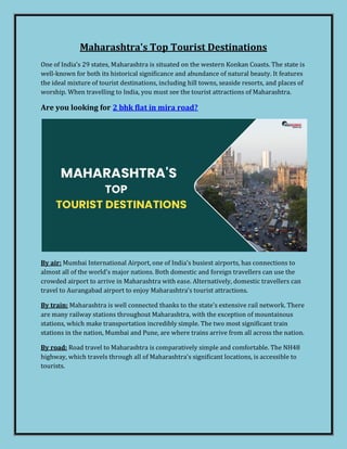 Maharashtra's Top Tourist Destinations
One of India's 29 states, Maharashtra is situated on the western Konkan Coasts. The state is
well-known for both its historical significance and abundance of natural beauty. It features
the ideal mixture of tourist destinations, including hill towns, seaside resorts, and places of
worship. When travelling to India, you must see the tourist attractions of Maharashtra.
Are you looking for 2 bhk flat in mira road?
By air: Mumbai International Airport, one of India's busiest airports, has connections to
almost all of the world's major nations. Both domestic and foreign travellers can use the
crowded airport to arrive in Maharashtra with ease. Alternatively, domestic travellers can
travel to Aurangabad airport to enjoy Maharashtra's tourist attractions.
By train: Maharashtra is well connected thanks to the state's extensive rail network. There
are many railway stations throughout Maharashtra, with the exception of mountainous
stations, which make transportation incredibly simple. The two most significant train
stations in the nation, Mumbai and Pune, are where trains arrive from all across the nation.
By road: Road travel to Maharashtra is comparatively simple and comfortable. The NH48
highway, which travels through all of Maharashtra's significant locations, is accessible to
tourists.
 