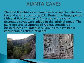  The first Buddhist cave monuments at Ajanta date from
the 2nd and 1st centuries B.C. During the Gupta period
(5th and 6th centuries A.D.), many more richly
decorated caves were added to the original group. The
paintings and sculptures of Ajanta, considered
masterpieces of Buddhist religious art, have had a
considerable artistic influence.
 