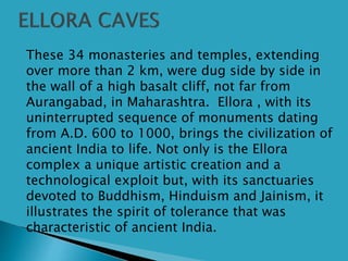  These 34 monasteries and temples, extending
over more than 2 km, were dug side by side in
the wall of a high basalt cliff, not far from
Aurangabad, in Maharashtra. Ellora , with its
uninterrupted sequence of monuments dating
from A.D. 600 to 1000, brings the civilization of
ancient India to life. Not only is the Ellora
complex a unique artistic creation and a
technological exploit but, with its sanctuaries
devoted to Buddhism, Hinduism and Jainism, it
illustrates the spirit of tolerance that was
characteristic of ancient India.
 