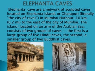  Elephanta cave are a network of sculpted caves
located on Elephanta Island, or Gharapuri (literally
"the city of caves") in Mumbai Harbour, 10 km
(6.2 mi) to the east of the city of Mumbai. The
island, located on an arm of the Arabian Sea,
consists of two groups of caves — the first is a
large group of five Hindu caves, the second, a
smaller group of two Buddhist caves.
 