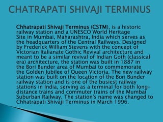  Chhatrapati Shivaji Terminus (CSTM), is a historic
railway station and a UNESCO World Heritage
Site in Mumbai, Maharashtra, India which serves as
the headquarters of the Central Railways. Designed
by Frederick William Stevens with the concept of
Victorian Italianate Gothic Revival architecture and
meant to be a similar revival of Indian Goth (classical
era) architecture, the station was built in 1887 in
the Bori Bunder area of Mumbai to commemorate
the Golden Jubilee of Queen Victoria. The new railway
station was built on the location of the Bori Bunder
railway station and is one of the busiest railway
stations in India, serving as a terminal for both long-
distance trains and commuter trains of the Mumbai
Suburban Railway. The station's name was changed to
Chhatrapati Shivaji Terminus in March 1996.
 