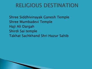  Shree Siddhivinayak Ganesh Temple
 Shree Mumbadevi Temple
 Haji Ali Dargah
 Shirdi Sai temple
 Takhat Sachkhand Shri Hazur Sahib
 