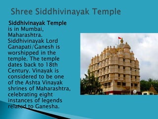 Siddhivinayak Temple
is in Mumbai,
Maharashtra.
Siddhivinayak Lord
Ganapati/Ganesh is
worshipped in the
temple. The temple
dates back to 18th
Century. Vinayak is
considered to be one
of the Ashta Vinayak
shrines of Maharashtra,
celebrating eight
instances of legends
related to Ganesha.
 
