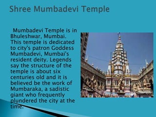 Mumbadevi Temple is in
Bhuleshwar, Mumbai.
This temple is dedicated
to city's patron Goddess
Mumbadevi, Mumbai's
resident deity. Legends
say the structure of the
temple is about six
centuries old and it is
believed be the work of
Mumbaraka, a sadistic
giant who frequently
plundered the city at the
time.
 