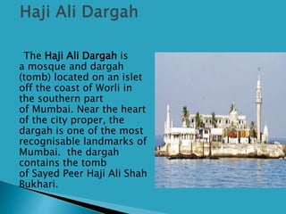 The Haji Ali Dargah is
a mosque and dargah
(tomb) located on an islet
off the coast of Worli in
the southern part
of Mumbai. Near the heart
of the city proper, the
dargah is one of the most
recognisable landmarks of
Mumbai. the dargah
contains the tomb
of Sayed Peer Haji Ali Shah
Bukhari.
 