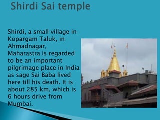  Shirdi, a small village in
Kopargam Taluk, in
Ahmadnagar,
Maharastra is regarded
to be an important
pilgrimage place in India
as sage Sai Baba lived
here till his death. It is
about 285 km, which is
6 hours drive from
Mumbai.
 