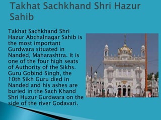 Takhat Sachkhand Shri
Hazur Abchalnagar Sahib is
the most important
Gurdwara situated in
Nanded, Maharashtra. It is
one of the four high seats
of Authority of the Sikhs.
Guru Gobind Singh, the
10th Sikh Guru died in
Nanded and his ashes are
buried in the Sach Khand
Shri Huzur Gurdwara on the
side of the river Godavari.
 