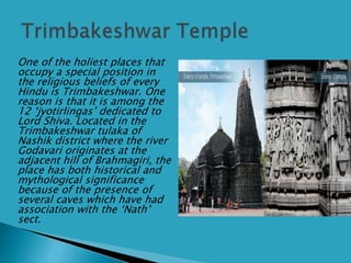  One of the holiest places that
occupy a special position in
the religious beliefs of every
Hindu is Trimbakeshwar. One
reason is that it is among the
12 ‘jyotirlingas’ dedicated to
Lord Shiva. Located in the
Trimbakeshwar tulaka of
Nashik district where the river
Godavari originates at the
adjacent hill of Brahmagiri, the
place has both historical and
mythological significance
because of the presence of
several caves which have had
association with the ‘Nath’
sect.
 