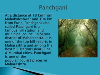  At a distance of 18 km from
Mahabaleshwar and 104 km
from Pune, Panchgani also
called Paachgani is a
famous hill station and
municipal council in Satara
district of Maharashtra. It is
one of the top hill resorts in
Maharashtra and among the
best hill stations near Pune
& Mumbai cities. Panchgani
is one of the
popular Tourist places in
Maharashtra.
 