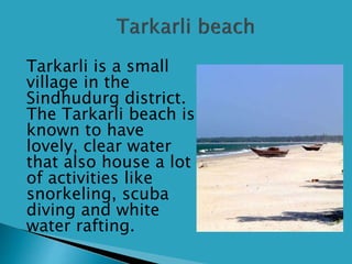  Tarkarli is a small
village in the
Sindhudurg district.
The Tarkarli beach is
known to have
lovely, clear water
that also house a lot
of activities like
snorkeling, scuba
diving and white
water rafting.
 