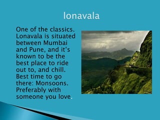  One of the classics.
Lonavala is situated
between Mumbai
and Pune, and it’s
known to be the
best place to ride
out to, and chill.
Best time to go
there: Monsoons.
Preferably with
someone you love.
 