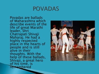  Povadas are ballads
of Maharashtra which
describe events of the
life of great Marathi
leader, Shri
Chatrapati Shivaji
Maharaj. He had a
highly respected
place in the hearts of
people and is still
alive in their
thoughts. With the
help of these ballads,
Shivaji, a great hero
of his time, is
remembered
 