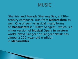 Shahiris and Powada Sharang Dev, a 13th-
century composer, was from Maharashtra as
well. One of semi-classical music forms
of Maharashtra is " Natya Sangeet " which is a
minor version of Musical Opera in western
world. Natya Sangeet or Sangeet Natak has
almost a 200-year-old tradition
in Maharashtra.
 