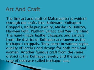  The fine art and craft of Maharashtra is evident
through the crafts like, Bidriware, Kolhapuri
Chappals, Kolhapur Jewelry, Mashru & Himroo,
Narayan Peth, Paithani Sarees and Warli Painting.
The hand-made leather chappals and sandals
from the district of Kolhapur are known as the
Kolhapuri chappals. They come in various styles,
quality of leather and design for both men and
women. Another famous craft from the same
district is the Kolhapur Jewelry and the special
type of necklace called Kolhapur saaj.
 