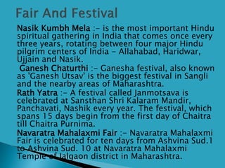  Nasik Kumbh Mela :- is the most important Hindu
spiritual gathering in India that comes once every
three years, rotating between four major Hindu
pilgrim centers of India - Allahabad, Haridwar,
Ujjain and Nasik.
 Ganesh Chaturthi :- Ganesha festival, also known
as 'Ganesh Utsav' is the biggest festival in Sangli
and the nearby areas of Maharashtra.
 Rath Yatra :- A festival called Janmotsava is
celebrated at Sansthan Shri Kalaram Mandir,
Panchavati, Nashik every year. The festival, which
spans 15 days begin from the first day of Chaitra
till Chaitra Purnima.
 Navaratra Mahalaxmi Fair :- Navaratra Mahalaxmi
Fair is celebrated for ten days from Ashvina Sud.1
to Ashvina Sud. 10 at Navaratra Mahalaxmi
Temple of Jalgaon district in Maharashtra.
 