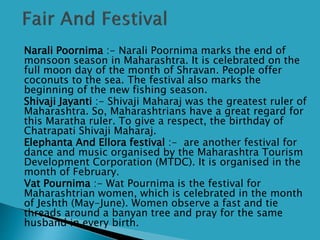  Narali Poornima :- Narali Poornima marks the end of
monsoon season in Maharashtra. It is celebrated on the
full moon day of the month of Shravan. People offer
coconuts to the sea. The festival also marks the
beginning of the new fishing season.
 Shivaji Jayanti :- Shivaji Maharaj was the greatest ruler of
Maharashtra. So, Maharashtrians have a great regard for
this Maratha ruler. To give a respect, the birthday of
Chatrapati Shivaji Maharaj.
 Elephanta And Ellora festival :- are another festival for
dance and music organised by the Maharashtra Tourism
Development Corporation (MTDC). It is organised in the
month of February.
 Vat Pournima :- Wat Pournima is the festival for
Maharashtrian women, which is celebrated in the month
of Jeshth (May-June). Women observe a fast and tie
threads around a banyan tree and pray for the same
husband in every birth.
 