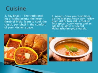 3. Pav Bhaji :- The traditional
hit of Maharashtra, the heart-
throb of India, learn to cook the
classic pav bhaji in the comfort
of your kitchen space.
4. Aamti:-Cook your traditional
dal the Maharashtrian way. Yellow
gram dal or tuar dal is cooked
with spices, curry leaves and an
additional dose of special
Maharashtrian goda masala.
 
