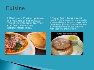 5.Misal pav:- Cook up potatoes
in a melange of hot masalas,
team it up with bread to create
a perfect , wholesome
Maharashtrian meal.
6.Pooran Poli :- Break a sweet
bread! This Maharashtrian bread is
a sweet delight for your taste buds.
Gram flour parcels are stuffed with
a sweet mixture of dal, infused
with jaggery and saffron.
 