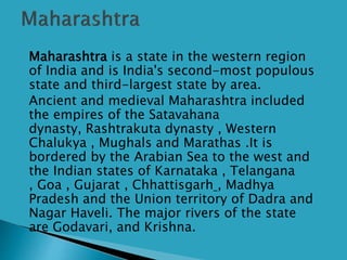  Maharashtra is a state in the western region
of India and is India's second-most populous
state and third-largest state by area.
 Ancient and medieval Maharashtra included
the empires of the Satavahana
dynasty, Rashtrakuta dynasty , Western
Chalukya , Mughals and Marathas .It is
bordered by the Arabian Sea to the west and
the Indian states of Karnataka , Telangana
, Goa , Gujarat , Chhattisgarh , Madhya
Pradesh and the Union territory of Dadra and
Nagar Haveli. The major rivers of the state
are Godavari, and Krishna.
 
