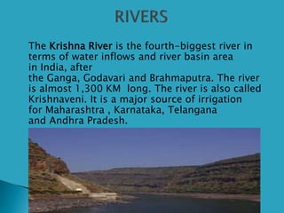  The Krishna River is the fourth-biggest river in
terms of water inflows and river basin area
in India, after
the Ganga, Godavari and Brahmaputra. The river
is almost 1,300 KM long. The river is also called
Krishnaveni. It is a major source of irrigation
for Maharashtra , Karnataka, Telangana
and Andhra Pradesh.
 