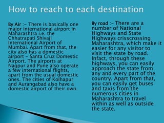  By Air :- There is basically one
major international airport in
Maharashtra i.e. the
Chhatrapati Shivaji
International Airport of
Mumbai. Apart from that, the
city also has a domestic
airport - Santa Cruz Domestic
Airport. The airports at
Nagpur and Pune also operate
a few international flights,
apart from the usual domestic
ones. The cities of Kolhapur
and Aurangabad also have a
domestic airport of their own.
 By road :- There are a
number of National
Highways and State
Highways crisscrossing
Maharashtra, which make it
easier for any visitor to
visit the state by road.
Infact, through these
highways, you can easily
approach the state from
any and every part of the
country. Apart from that,
you can easily get buses
and taxis from the
numerous cities in
Maharashtra to travel
within as well as outside
the state.
 