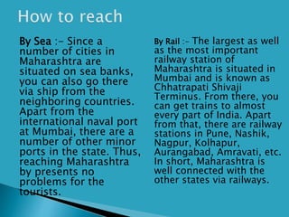  By Sea :- Since a
number of cities in
Maharashtra are
situated on sea banks,
you can also go there
via ship from the
neighboring countries.
Apart from the
international naval port
at Mumbai, there are a
number of other minor
ports in the state. Thus,
reaching Maharashtra
by presents no
problems for the
tourists.
 By Rail :- The largest as well
as the most important
railway station of
Maharashtra is situated in
Mumbai and is known as
Chhatrapati Shivaji
Terminus. From there, you
can get trains to almost
every part of India. Apart
from that, there are railway
stations in Pune, Nashik,
Nagpur, Kolhapur,
Aurangabad, Amravati, etc.
In short, Maharashtra is
well connected with the
other states via railways.
 