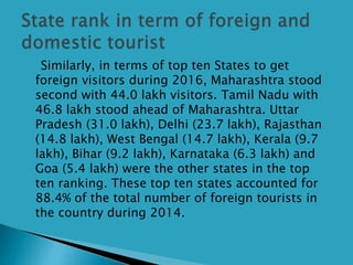 Similarly, in terms of top ten States to get
foreign visitors during 2016, Maharashtra stood
second with 44.0 lakh visitors. Tamil Nadu with
46.8 lakh stood ahead of Maharashtra. Uttar
Pradesh (31.0 lakh), Delhi (23.7 lakh), Rajasthan
(14.8 lakh), West Bengal (14.7 lakh), Kerala (9.7
lakh), Bihar (9.2 lakh), Karnataka (6.3 lakh) and
Goa (5.4 lakh) were the other states in the top
ten ranking. These top ten states accounted for
88.4% of the total number of foreign tourists in
the country during 2014.
 