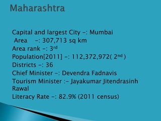  Capital and largest City -: Mumbai
 Area -: 307,713 sq km
 Area rank -: 3rd
 Population[2011] -: 112,372,972( 2nd )
 Districts -: 36
 Chief Minister -: Devendra Fadnavis
 Tourism Minister :- Jayakumar Jitendrasinh
Rawal
 Literacy Rate -: 82.9% (2011 census)
 