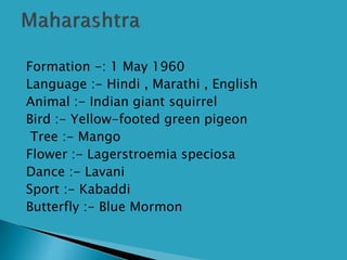  Formation -: 1 May 1960
 Language :- Hindi , Marathi , English
 Animal :- Indian giant squirrel
 Bird :- Yellow-footed green pigeon
 Tree :- Mango
 Flower :- Lagerstroemia speciosa
 Dance :- Lavani
 Sport :- Kabaddi
 Butterfly :- Blue Mormon
 