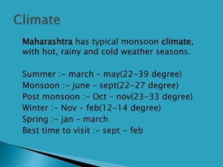  Maharashtra has typical monsoon climate,
with hot, rainy and cold weather seasons.
 Summer :- march – may(22-39 degree)
 Monsoon :- june – sept(22-27 degree)
 Post monsoon :- Oct – nov(23-33 degree)
 Winter :- Nov – feb(12-14 degree)
 Spring :- jan – march
 Best time to visit :- sept - feb
 