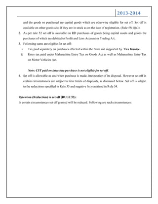 2013-2014
and the goods so purchased are capital goods which are otherwise eligible for set off. Set off is
available on other goods also if they are in stock as on the date of registration. (Rule 55(1)(a))
2. As per rule 52 set off is available on RD purchases of goods being capital assets and goods the
purchases of which are debited to Profit and Loss Account or Trading A/c.
3. Following sums are eligible for set off:
i. Tax paid separately on purchases effected within the State and supported by `Tax Invoice`.
ii. Entry tax paid under Maharashtra Entry Tax on Goods Act as well as Maharashtra Entry Tax
on Motor Vehicles Act.
Note: CST paid on interstate purchase is not eligible for set off.
4. Set off is allowable as and when purchase is made, irrespective of its disposal. However set off in
certain circumstances are subject to time limits of disposals, as discussed below. Set off is subject
to the reductions specified in Rule 53 and negative list contained in Rule 54.
Retention (Reduction) in set off (RULE 53):
In certain circumstances set off granted will be reduced. Following are such circumstances:
 