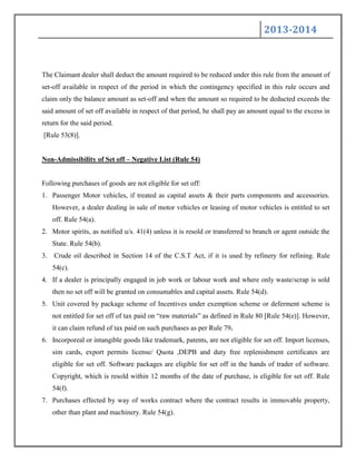 2013-2014
The Claimant dealer shall deduct the amount required to be reduced under this rule from the amount of
set-off available in respect of the period in which the contingency specified in this rule occurs and
claim only the balance amount as set-off and when the amount so required to be deducted exceeds the
said amount of set off available in respect of that period, he shall pay an amount equal to the excess in
return for the said period.
[Rule 53(8)].
Non-Admissibility of Set off – Negative List (Rule 54)
Following purchases of goods are not eligible for set off:
1. Passenger Motor vehicles, if treated as capital assets & their parts components and accessories.
However, a dealer dealing in sale of motor vehicles or leasing of motor vehicles is entitled to set
off. Rule 54(a).
2. Motor spirits, as notified u/s. 41(4) unless it is resold or transferred to branch or agent outside the
State. Rule 54(b).
3. Crude oil described in Section 14 of the C.S.T Act, if it is used by refinery for refining. Rule
54(c).
4. If a dealer is principally engaged in job work or labour work and where only waste/scrap is sold
then no set off will be granted on consumables and capital assets. Rule 54(d).
5. Unit covered by package scheme of Incentives under exemption scheme or deferment scheme is
not entitled for set off of tax paid on “raw materials” as defined in Rule 80 [Rule 54(e)]. However,
it can claim refund of tax paid on such purchases as per Rule 79.
6. Incorporeal or intangible goods like trademark, patents, are not eligible for set off. Import licenses,
sim cards, export permits license/ Quota ,DEPB and duty free replenishment certificates are
eligible for set off. Software packages are eligible for set off in the hands of trader of software.
Copyright, which is resold within 12 months of the date of purchase, is eligible for set off. Rule
54(f).
7. Purchases effected by way of works contract where the contract results in immovable property,
other than plant and machinery. Rule 54(g).
 
