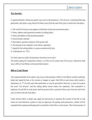2013-2014
Tax Invoice:
A registered dealer, selling any goods, may issue to the purchaser a „Tax Invoice‟ containing following
particulars, and retain a copy thereof for three years from the end of the year in which sale took place:-
1. The word Tax Invoice must appear in bold letter at the top or prominent place.
2. Name, address and registration number of selling dealer.
3. Name and address of the purchasing dealer.
4. Serial number and date.
5. Description, quantity and price of the goods sold.
6. The amount of tax charged is to be shown separately.
7. Signed by the selling dealer or a person authorized by him.
8. A declaration u/r. 77(1)
To claim input tax credit, the purchaser must have tax invoice.
The dealer opting for composition scheme, u/s 42(1) or (2) cannot issue Tax Invoice. Instead he shall
issue a Bill or Cash Memo in the prescribed manner.
Bill or Cash Memo
Any registered dealer at his option, may issue to the purchaser a Bill or Cash Memo serially numbered,
dated and signed by him or his servant or manger or agent. Such bill or cash memo shall contain a
declaration u/r 77 (3) and such other particulars as may be prescribed. However, it must not contain
the word „Tax Invoice” and the selling dealer cannot collect tax separately. The counterfoil or
duplicate of such bill or cash memo shall be preserved for a period of three years form the end of the
year in which such sale took place.
Under Section 86(5), a dealer may apply for permission to maintain the records of the bill or cash
memo on such electronic systems as may be approved. On getting such permission, a dealer will be
exempted from signing and keeping the counterfoils of the bills or cash memos. The Commissioner of
 