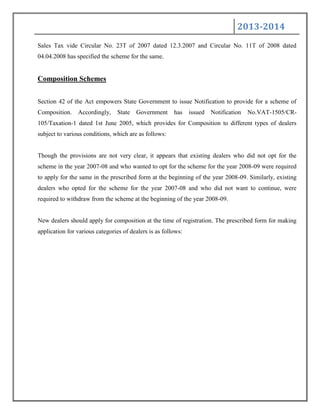 2013-2014
Sales Tax vide Circular No. 23T of 2007 dated 12.3.2007 and Circular No. 11T of 2008 dated
04.04.2008 has specified the scheme for the same.
Composition Schemes
Section 42 of the Act empowers State Government to issue Notification to provide for a scheme of
Composition. Accordingly, State Government has issued Notification No.VAT-1505/CR-
105/Taxation-1 dated 1st June 2005, which provides for Composition to different types of dealers
subject to various conditions, which are as follows:
Though the provisions are not very clear, it appears that existing dealers who did not opt for the
scheme in the year 2007-08 and who wanted to opt for the scheme for the year 2008-09 were required
to apply for the same in the prescribed form at the beginning of the year 2008-09. Similarly, existing
dealers who opted for the scheme for the year 2007-08 and who did not want to continue, were
required to withdraw from the scheme at the beginning of the year 2008-09.
New dealers should apply for composition at the time of registration. The prescribed form for making
application for various categories of dealers is as follows:
 