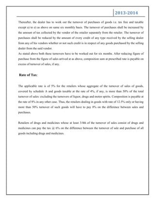 2013-2014
Thereafter, the dealer has to work out the turnover of purchases of goods i.e. tax free and taxable
except a) to e) as above on same six monthly basis. The turnover of purchases shall be increased by
the amount of tax collected by the vendor of the retailer separately from the retailer. The turnover of
purchases shall be reduced by the amount of every credit of any type received by the selling dealer
from any of his vendors whether or not such credit is in respect of any goods purchased by the selling
dealer from the said vendor.
As stated above both these turnovers have to be worked out for six months. After reducing figure of
purchase from the figure of sales arrived at as above, composition sum at prescribed rate is payable on
excess of turnover of sales, if any.
Rate of Tax:
The applicable rate is of 5% for the retailers whose aggregate of the turnover of sales of goods,
covered by schedule A and goods taxable at the rate of 4%, if any, is more than 50% of the total
turnover of sales: excluding the turnovers of liquor, drugs and motor spirits. Composition is payable at
the rate of 8% in any other case. Thus, the retailers dealing in goods with rate of 12.5% only or having
more than 50% turnover of such goods will have to pay 8% on the difference between sales and
purchases.
Retailers of drugs and medicines whose at least 3/4th of the turnover of sales consist of drugs and
medicines can pay the tax @ 6% on the difference between the turnover of sale and purchase of all
goods including drugs and medicines.
 