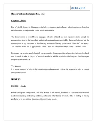 2013-2014
Restaurants and caterers: Sec. 42(2)
Eligibility Criteria
List of eligible dealers in this category includes restaurants, eating house, refreshment room, boarding
establishment, factory canteen, clubs, hotels and caterers.
The Composition is available qua aggregate of sales of food and non-alcoholic drinks served for
consumption at or in the immediate vicinity of such dealers or supplied by them, not being served for
consumption in any restaurant or hotel or any part thereof having gradation of “Four star” and above.
The claimant dealer has to apply in the „Form-2 if he is a caterer and in the „Form-1‟ in other cases.
Restaurant etc. serving alcoholic drink can also opt for this composition scheme in relation to food and
non alcoholic drinks. In respect of alcoholic drinks he will be required to discharge tax liability as per
the provisions of the Act.
Tax amount
8 % on the turnover of sales in the case of registered dealer and 10% on the turnover of sales in case of
unregistered dealer.
BAKERS
Eligibility criteria
Bakers can opt for composition. The term „Baker‟ is not defined, but baker is a dealer whose business
is of manufacturing and selling of bread, cakes and other bakery products. If he is trading in bakery
products, he is not entitled for composition on traded goods.
 