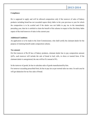 2013-2014
Compliance
He is supposed to apply and will be allowed composition only if the turnover of sales of bakery
products including bread has not exceeded rupees thirty lakhs in the year previous to year for which
the composition is to be availed and if the dealer was not liable to pay tax in the immediately
preceding year, then he is entitled to claim the benefit of the scheme in respect of the first thirty lakhs
rupees of the total turnover of sales in the current year.
Additional Condition:
An application is to be made to the Joint Commissioner, who shall certify the claimant dealer for the
purpose of claiming benefit under composition scheme.
Tax amount
On first turnover of Rs.30 lacs of bakery products, claimant dealer has to pay composition amount
@4%, such turnover will include the sale of bread in loaf, rolls, in slices or toasted form. If the
claimant dealer is unregistered, the rate will be 6% instead of 4%.
In the turnover of goods, he has to calculate sales of goods manufactured by him.
For turnover exceeding prescribed limit, he has to pay tax as per normal sales tax rates. In such case he
will get deduction for tax free sales of bread.
 