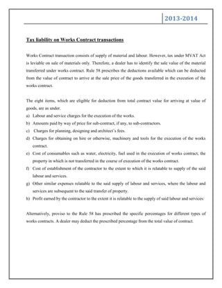 2013-2014
Tax liability on Works Contract transactions
Works Contract transaction consists of supply of material and labour. However, tax under MVAT Act
is leviable on sale of materials only. Therefore, a dealer has to identify the sale value of the material
transferred under works contract. Rule 58 prescribes the deductions available which can be deducted
from the value of contract to arrive at the sale price of the goods transferred in the execution of the
works contract.
The eight items, which are eligible for deduction from total contract value for arriving at value of
goods, are as under.
a) Labour and service charges for the execution of the works.
b) Amounts paid by way of price for sub-contract, if any, to sub-contractors.
c) Charges for planning, designing and architect‟s fees.
d) Charges for obtaining on hire or otherwise, machinery and tools for the execution of the works
contract.
e) Cost of consumables such as water, electricity, fuel used in the execution of works contract, the
property in which is not transferred in the course of execution of the works contract.
f) Cost of establishment of the contractor to the extent to which it is relatable to supply of the said
labour and services.
g) Other similar expenses relatable to the said supply of labour and services, where the labour and
services are subsequent to the said transfer of property.
h) Profit earned by the contractor to the extent it is relatable to the supply of said labour and services:
Alternatively, proviso to the Rule 58 has prescribed the specific percentages for different types of
works contracts. A dealer may deduct the prescribed percentage from the total value of contract.
 