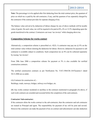 2013-2014
Note: The percentage is to be applied after first deducting from the total contract price, the quantum of
price on which tax is paid by the sub contractor, if any, and the quantum of tax separately charged by
the contractor if the contract provides for separate charging of tax.
The balance value arrived at by deduction of labour charges by any of above methods will be taxable
value of goods. On such value, tax will be required to be paid at 0%, 4% or 12.5% depending upon the
goods transferred in the contract. Contractors can issue „tax invoice‟ while charging above tax.
Composition Scheme for works contact
Alternatively, a composition scheme is prescribed u/s. 42(3). A contractor may pay tax @ 8% on the
total contract value without claiming the deduction for labour. However, deduction for payment to sub
contractor is available subject to conditions. Such composition tax @ 8% can be collected separately
by issuing „tax invoice‟.
From 20th June 2006 a composition scheme for payment at 5% is also available for notified
construction contracts.
The notified construction contracts as per Notification No. VAT.1506/CR-134/Taxation-1 dated
30.11.2006 are as under.
(A) Contracts for construction of, -
Buildings, roads, runways, bridges, railway over bridges, etc.
(B) Any works contract incidental or ancillary to the contracts mentioned in paragraph (A) above, if
such work contracts are awarded and executed before the completion of the said contracts.
Contractor/ Sub-contractor:
If the contractor allots the works contract to the sub-contractor, then the contractor and sub contractor
are treated as Principal and agent. The responsibility for payment of tax will be joint and several.
However the contractor can make the payment of tax on contract and subcontractor can take deduction
 
