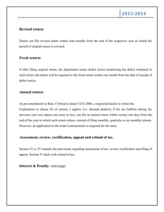 2013-2014
Revised return:
Dealer can file revised return within nine months from the end of the respective year in which the
period of original return is covered.
Fresh return:
If after filing original return, the department issues defect notice mentioning the defect remained in
such return, the dealer will be required to file fresh return within one month from the date of receipt of
defect notice.
Annual return:
As per amendment in Rule 17(4)(a)(ii) dated 14.03.2008, a registered dealer to whom the
Explanation to clause (8) of section 2 applies (i.e. deemed dealers), if his tax liability during the
previous year was rupees one crore or less, can file an annual return within twenty-one days from the
end of the year to which such return relates, instead of filing monthly, quarterly or six monthly returns.
However, an application to the Joint Commissioner is required for the same.
Assessment, review, rectification, appeal and refund of tax
Section 21 to 27 contains the provisions regarding assessment of tax, review rectification and filing of
appeal. Section 51 deals with refund of tax.
Interest & Penalty- next page
 