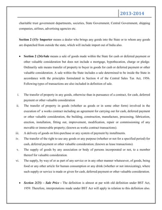2013-2014
charitable trust government departments, societies, State Government, Central Government, shipping
companies, airlines, advertising agencies etc.
Section 2 (13)- Importer means a dealer who brings any goods into the State or to whom any goods
are dispatched from outside the state, which will include import out of India also.
Section 2 (24)-Sale means a sale of goods made within the State for cash or deferred payment or
other valuable consideration but does not include a mortgage, hypothecation, charge or pledge.
Ordinarily sale means transfer of property to buyer in goods for cash or deferred payment or other
valuable consideration. A sale within the State includes a sale determined to be inside the State in
accordance with the principles formulated in Section 4 of the Central Sales Tax Act, 1956.
Following types of transactions are also included in definition of sale.
i. The transfer of property in any goods, otherwise than in pursuance of a contract, for cash, deferred
payment or other valuable consideration
ii. The transfer of property in goods (whether as goods or in some other form) involved in the
execution of‟ a works contract including an agreement for carrying out for cash, deferred payment
or other valuable consideration, the building, construction, manufacture, processing, fabrication,
erection, installation, fitting out, improvement, modification, repair or commissioning of any
movable or immovable property; (known as works contract transactions).
iii. A delivery of goods on hire-purchase or any system of payment by installments.
iv. The transfer of the right to use any goods or any purpose (whether or not for a specified period) for
cash, deferred payment or other valuable consideration; (known as lease transactions).
v. The supply of goods by any association or body of persons incorporated or not, to a member
thereof for valuable consideration.
vi. The supply, by way of or as part of any service or in any other manner whatsoever, of goods, being
food or any other article for human consumption or any drink (whether or not intoxicating), where
such supply or service is made or given for cash, deferred payment or other valuable consideration.
Section 2(25) – Sale Price - The definition is almost at par with old definition under BST Act,
1959. Therefore, interpretations made under BST Act will apply in relation to this definition also.
 