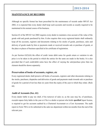 2013-2014
MAINTENANCE OF RECORDS
Although no specific format has been prescribed for the maintenance of records under MVAT Act
2002, it is expected that every dealer shall keep such accounts and records as usually required to be
maintained in his normal course of his business.
Section 63 of the MVAT Act 2002 requires every dealer to maintain a true account of the value of the
goods sold and goods purchased by him. It also requires that every registered dealer shall ordinarily
keep all his accounts, registers and documents relating to his stocks of goods, purchases, sales and
delivery of goods made by him or payments made or received towards sale or purchase of goods, at
the place or places of business specified in his certificate of registration.
As per Section 63(5)/(6) the effect of credit /notes debit notes for goods return or variation in sale
price is to be taken in the period in which the entries for the same are made in the books. It is also
provided that if such credit/debit notes have the effect of varying the sale/purchase price then tax
element should be shown separately.
Preservation of books of accounts, register, etc
Every registered dealer shall preserve all books of accounts, registers and other documents relating to
the stocks, purchases, dispatches and deliveries of goods and payments made towards sale or purchase
of goods for a period of not less than six years from the expiry of the year to which they relate. (Rule
68)
Audit of Accounts (Sec. 61)
Every dealer liable to pay tax shall, if his turnover of sales or, as the case may be, of purchases,
exceeds rupees forty lakhs in the year or if he is a dealer or person who holds specified liquor license,
is required to get his accounts audited by a Chartered Accountant or a Cost Accountant. The audit
report in Form 704 is to be submitted to the sales tax department within ten months from the end of the
relevant year.
 