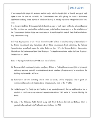 2013-2014
If any dealer liable to get his accounts audited under sub-Section (1) fails to furnish a copy of such
report within the time as aforesaid, the Commissioner may, after giving the dealer a reasonable
opportunity of being heard, impose on him a sum by way of penalty equal to 1/10th percent of the total
sales.
It is also provided that if the dealer fails to furnish a copy of such report within the aforesaid period
but files it within one month of the end of the said period and the dealer proves to the satisfaction of
the Commissioner that the delay was on account of factors beyond his control, then the Commissioner
may condone the delay.
However, the provisions of VAT Audit prescribed under Section 61 shall not apply to Departments of
the Union Government, any Department of any State Government, local authorities, the Railway
Administration as defined under the Indian Railways Act, 1989, the Konkan Railway Corporation
Limited and the Maharashtra State Road Transport Corporation constituted under the Road Transport
Corporation Act, 1950.
Some of the important features of VAT audit are as follows:
1) Turnover of all purchases including purchases debited to Profit & Loss Account (like printing and
stationery, packing material, consumables etc.) and purchase of assets are to be considered for
deciding the limit of Rs. 40 lakhs.
2) Turnover of all sales including sale of scrap, old assets, sale to employees, sale of goods on
commission basis etc. is to be considered for deciding the limit of Rs. 40 lakhs.
3) Unlike Income Tax Audit, the VAT auditor is not required to certify the true and fair view, but is
required to certify the correctness and completeness of the VAT and C.S.T returns filed by the
dealer.
4) Copy of the Statutory Audit Report, along with Profit & Loss Account and Balance Sheet is
required to be enclosed with VAT audit report in Form No. 704.
 
