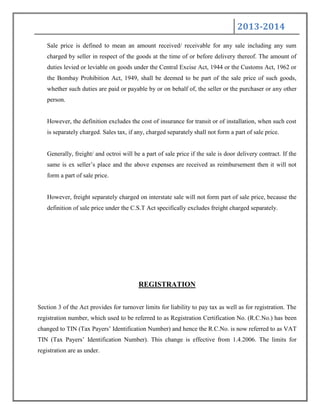 2013-2014
Sale price is defined to mean an amount received/ receivable for any sale including any sum
charged by seller in respect of the goods at the time of or before delivery thereof. The amount of
duties levied or leviable on goods under the Central Excise Act, 1944 or the Customs Act, 1962 or
the Bombay Prohibition Act, 1949, shall be deemed to be part of the sale price of such goods,
whether such duties are paid or payable by or on behalf of, the seller or the purchaser or any other
person.
However, the definition excludes the cost of insurance for transit or of installation, when such cost
is separately charged. Sales tax, if any, charged separately shall not form a part of sale price.
Generally, freight/ and octroi will be a part of sale price if the sale is door delivery contract. If the
same is ex seller‟s place and the above expenses are received as reimbursement then it will not
form a part of sale price.
However, freight separately charged on interstate sale will not form part of sale price, because the
definition of sale price under the C.S.T Act specifically excludes freight charged separately.
REGISTRATION
Section 3 of the Act provides for turnover limits for liability to pay tax as well as for registration. The
registration number, which used to be referred to as Registration Certification No. (R.C.No.) has been
changed to TIN (Tax Payers‟ Identification Number) and hence the R.C.No. is now referred to as VAT
TIN (Tax Payers‟ Identification Number). This change is effective from 1.4.2006. The limits for
registration are as under.
 